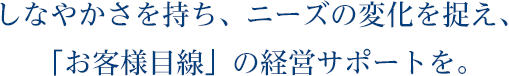 しなやかさを持ち、ニーズの変化を捉え、「お客様目線」の経営サポートを。