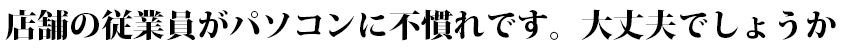 店舗の従業員がパソコンに不慣れです。大丈夫でしょうか