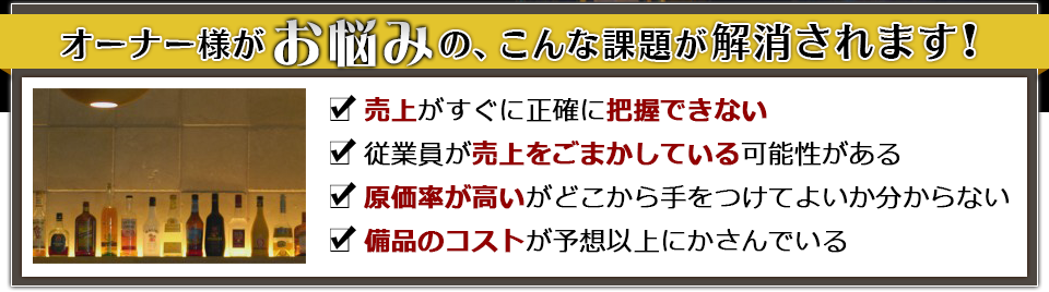 オーナー様がお悩みの、こんな課題が解消されます!　売上がすぐに正確に把握できない　従業員が売上をごまかしている可能性がある　原価率が高いがどこから手をつけてよいか分からない　備品のコストがばかにならない