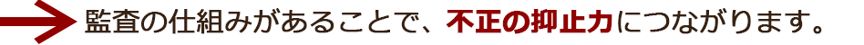 監査の仕組みがあることで、不正の抑止力につながります。