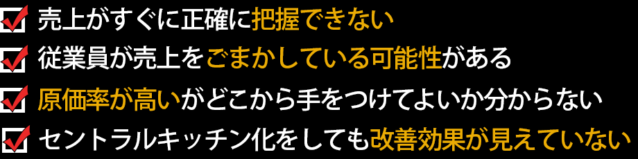 売上がすぐに正確に把握できない　従業員が売上をごまかしている可能性がある　原価率が高いがどこから手をつけてよいか分からない　セントラルキッチン化をしても改善効果が見えていない