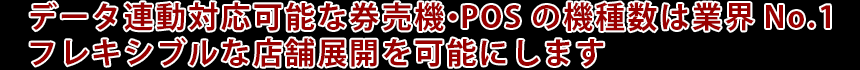 データ連動対応可能な券売機・POSの機種数は業界No.1　フレキシブルな店舗展開を可能にします
