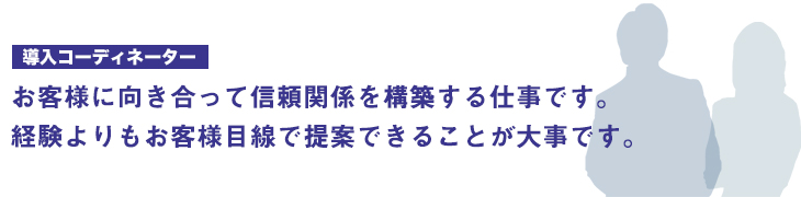 お客様に向き合って信頼関係を構築する仕事です。経験よりもお客様目線で提案できることが大事です。
