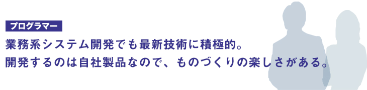 業務系システム開発でも最新技術に積極的。開発するのは自社製品なので、ものづくりの楽しさを実感。
